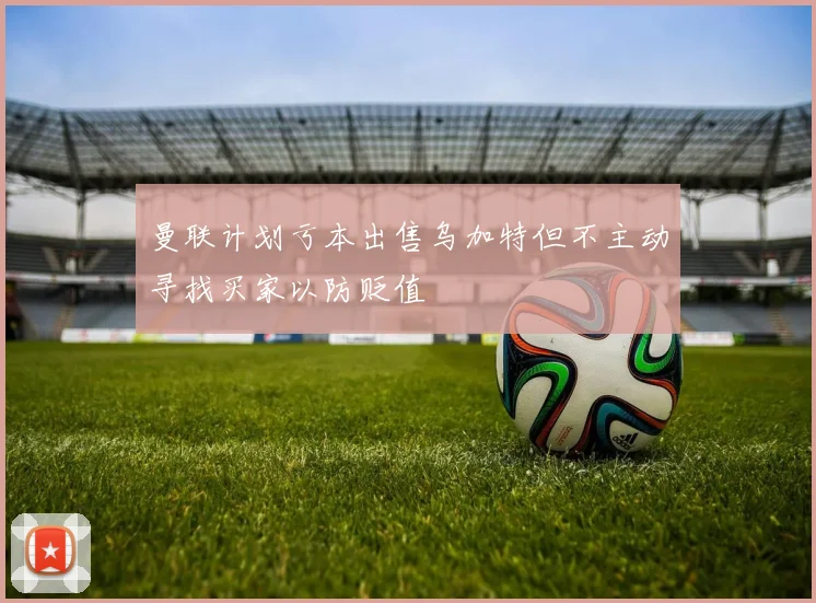 曼联计划亏本出售乌加特但不主动寻找买家以防贬值