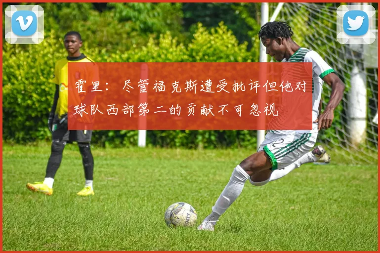 霍里：尽管福克斯遭受批评但他对球队西部第二的贡献不可忽视