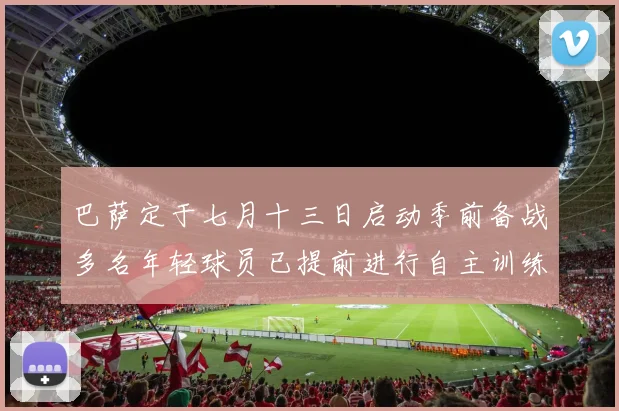 巴萨定于七月十三日启动季前备战多名年轻球员已提前进行自主训练