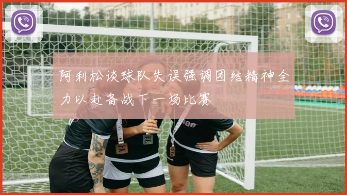 阿利松谈球队失误强调团结精神全力以赴备战下一场比赛