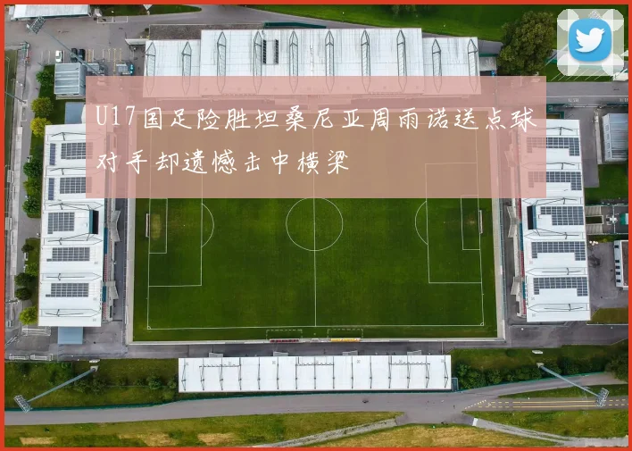 U17国足险胜坦桑尼亚周雨诺送点球对手却遗憾击中横梁