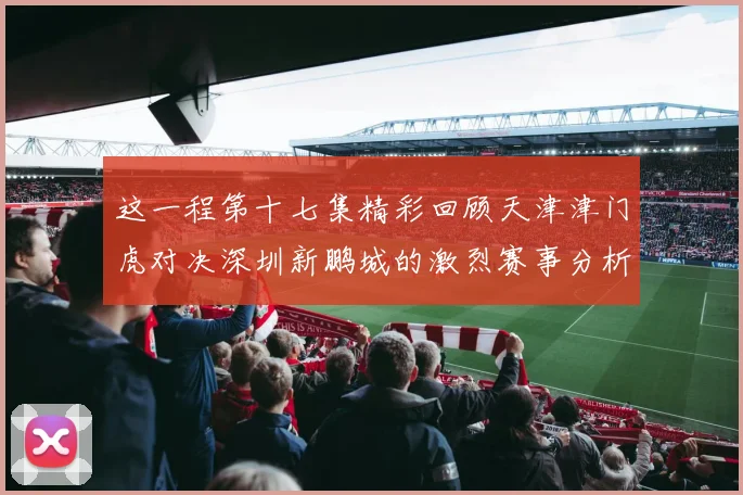这一程第十七集精彩回顾天津津门虎对决深圳新鹏城的激烈赛事分析与亮点解读