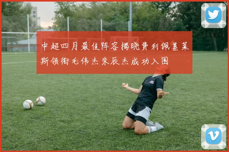 中超四月最佳阵容揭晓费利佩基莱斯领衔毛伟杰朱辰杰成功入围