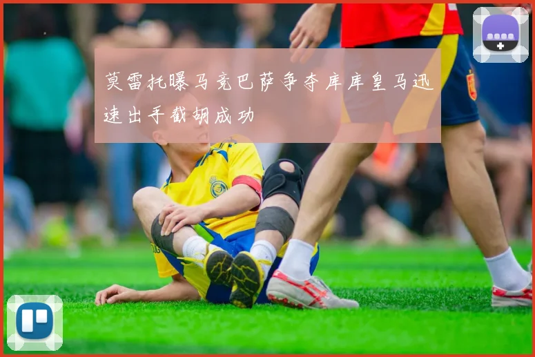 莫雷托曝马竞巴萨争夺库库皇马迅速出手截胡成功