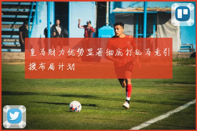 皇马财力优势显著彻底打乱马竞引援布局计划