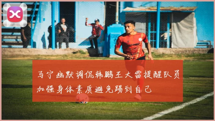 马宁幽默调侃韩鹏王大雷提醒队员加强身体素质避免踢到自己