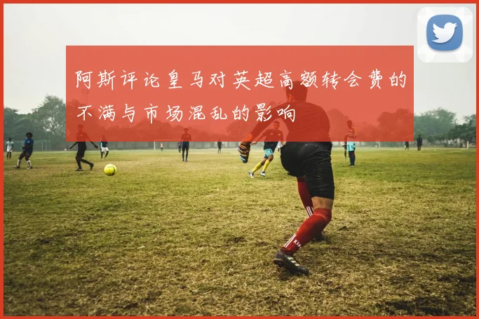 阿斯评论皇马对英超高额转会费的不满与市场混乱的影响