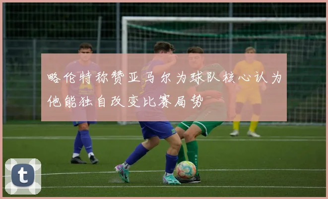 略伦特称赞亚马尔为球队核心认为他能独自改变比赛局势