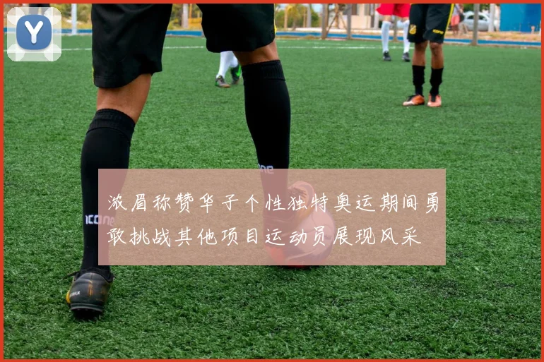浓眉称赞华子个性独特奥运期间勇敢挑战其他项目运动员展现风采