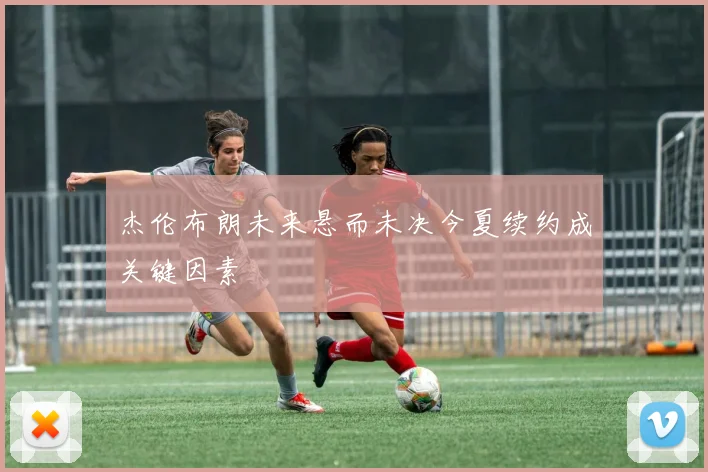 杰伦布朗未来悬而未决今夏续约成关键因素