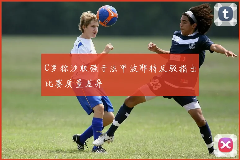 C罗称沙联强于法甲波耶特反驳指出比赛质量差异