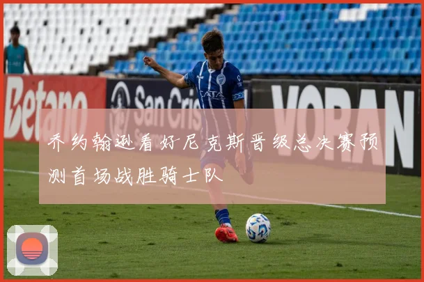 乔约翰逊看好尼克斯晋级总决赛预测首场战胜骑士队