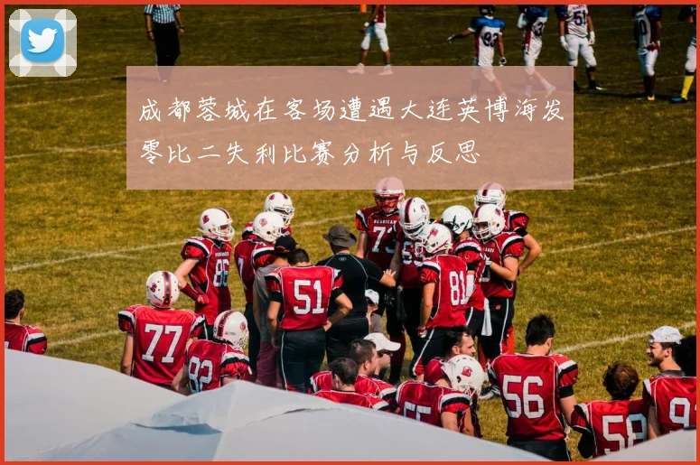 成都蓉城在客场遭遇大连英博海发零比二失利比赛分析与反思