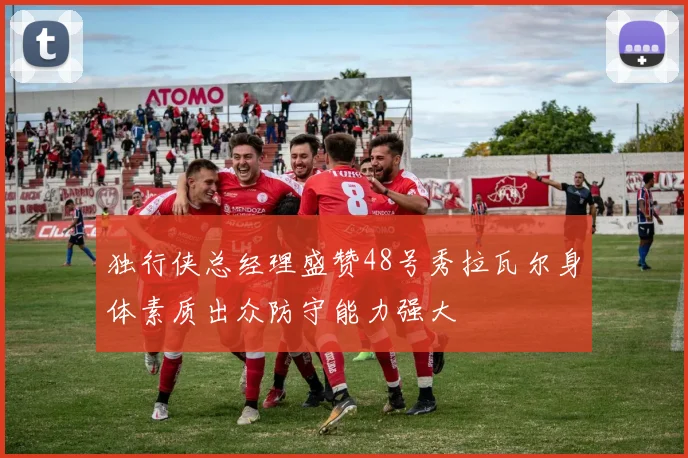 独行侠总经理盛赞48号秀拉瓦尔身体素质出众防守能力强大