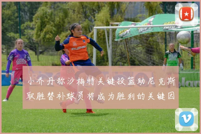 小乔丹称沙梅特关键投篮助尼克斯取胜替补球员将成为胜利的关键因素