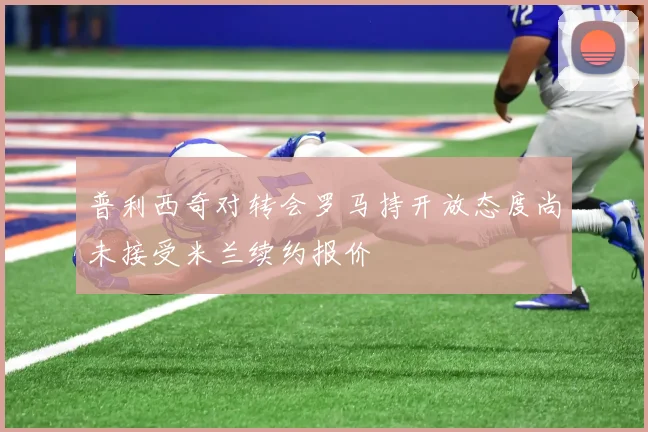 普利西奇对转会罗马持开放态度尚未接受米兰续约报价